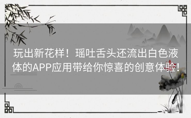 玩出新花样！瑶吐舌头还流出白色液体的APP应用带给你惊喜的创意体验！