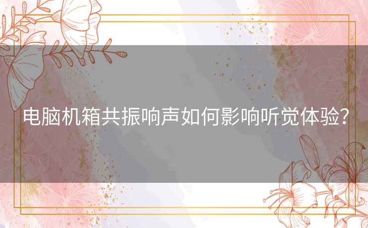电脑机箱共振响声如何影响听觉体验？