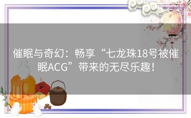 催眠与奇幻：畅享“七龙珠18号被催眠ACG”带来的无尽乐趣！