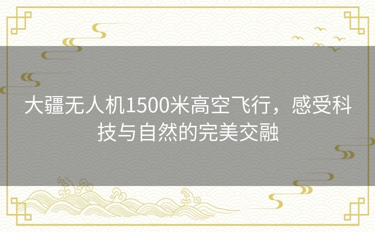 大疆无人机1500米高空飞行，感受科技与自然的完美交融