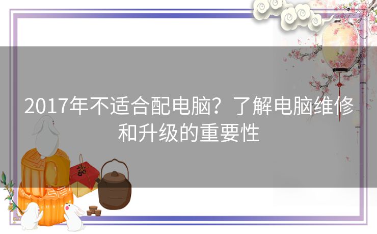 2017年不适合配电脑？了解电脑维修和升级的重要性
