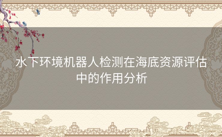 水下环境机器人检测在海底资源评估中的作用分析