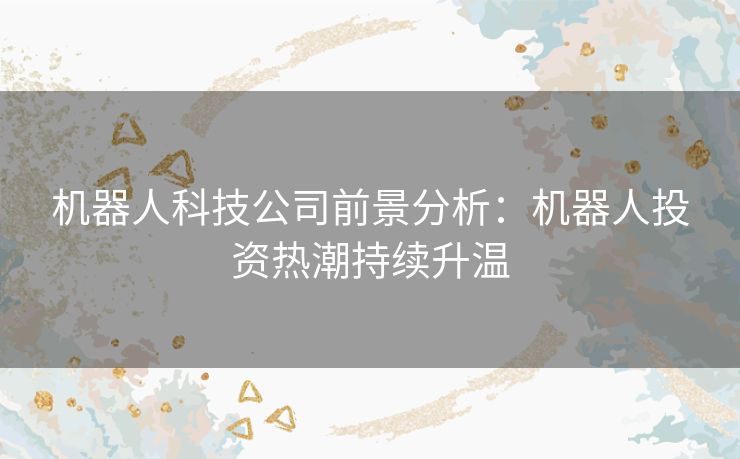 机器人科技公司前景分析：机器人投资热潮持续升温