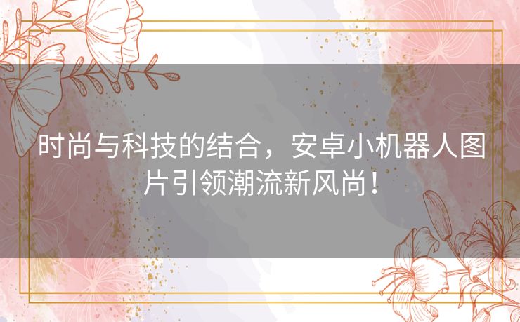 时尚与科技的结合，安卓小机器人图片引领潮流新风尚！