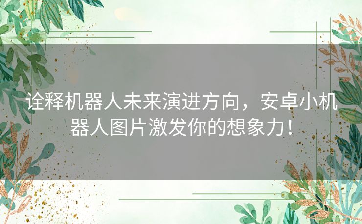 诠释机器人未来演进方向，安卓小机器人图片激发你的想象力！