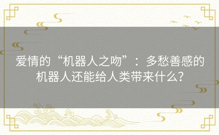 爱情的“机器人之吻”：多愁善感的机器人还能给人类带来什么？