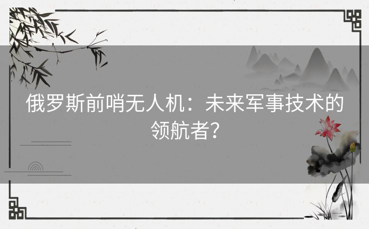 俄罗斯前哨无人机：未来军事技术的领航者？