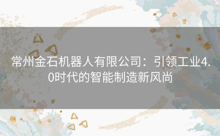 常州金石机器人有限公司：引领工业4.0时代的智能制造新风尚