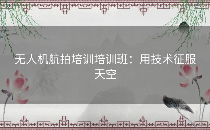 无人机航拍培训培训班：用技术征服天空