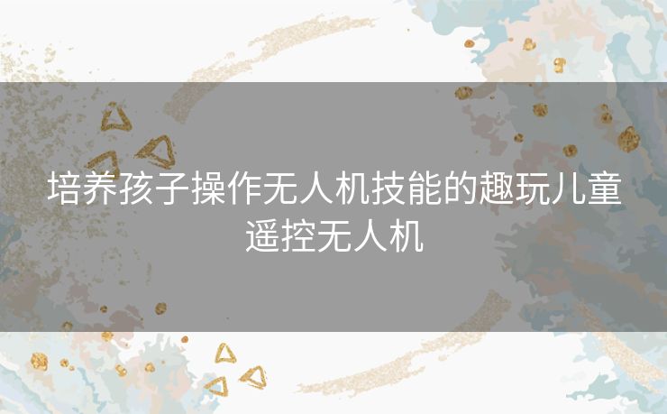 培养孩子操作无人机技能的趣玩儿童遥控无人机