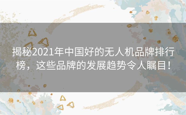 揭秘2021年中国好的无人机品牌排行榜，这些品牌的发展趋势令人瞩目！