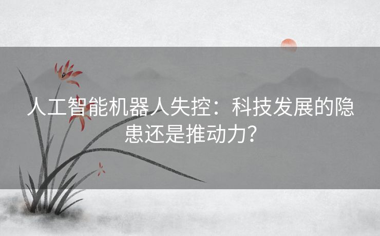 人工智能机器人失控：科技发展的隐患还是推动力？