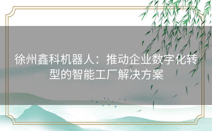 徐州鑫科机器人：推动企业数字化转型的智能工厂解决方案