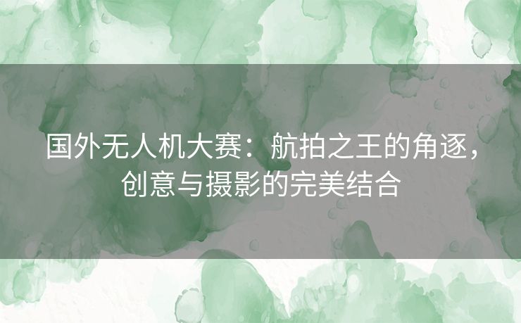 国外无人机大赛：航拍之王的角逐，创意与摄影的完美结合