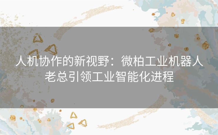 人机协作的新视野：微柏工业机器人老总引领工业智能化进程