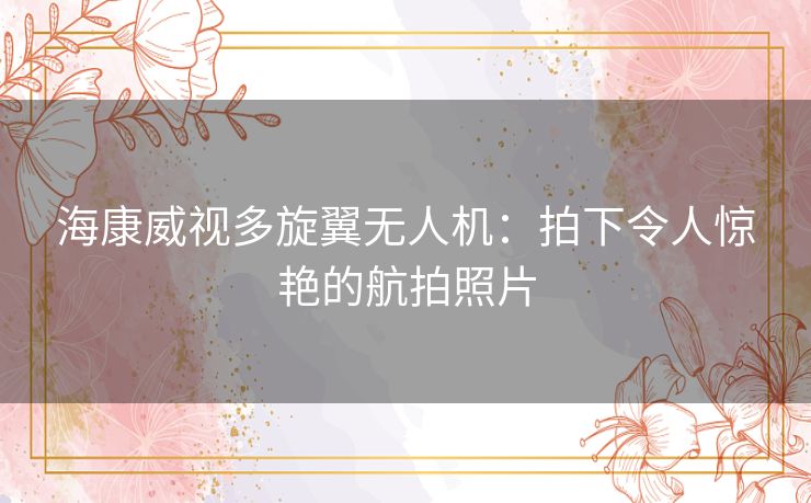 海康威视多旋翼无人机：拍下令人惊艳的航拍照片