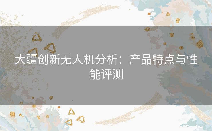 大疆创新无人机分析：产品特点与性能评测