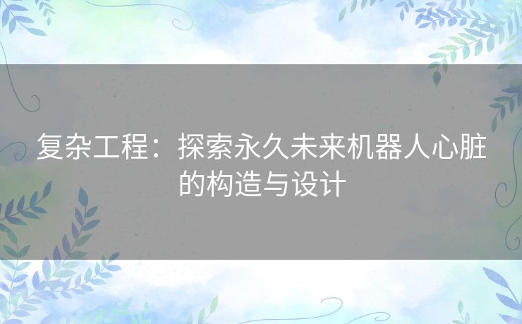 复杂工程：探索永久未来机器人心脏的构造与设计