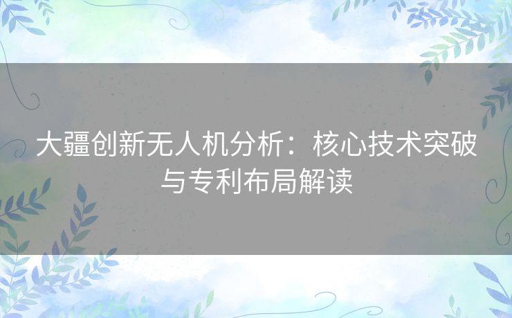 大疆创新无人机分析：核心技术突破与专利布局解读