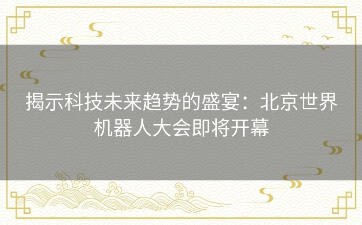 揭示科技未来趋势的盛宴：北京世界机器人大会即将开幕