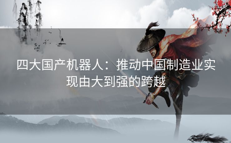 四大国产机器人：推动中国制造业实现由大到强的跨越