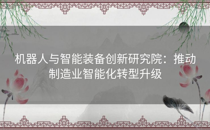 机器人与智能装备创新研究院：推动制造业智能化转型升级