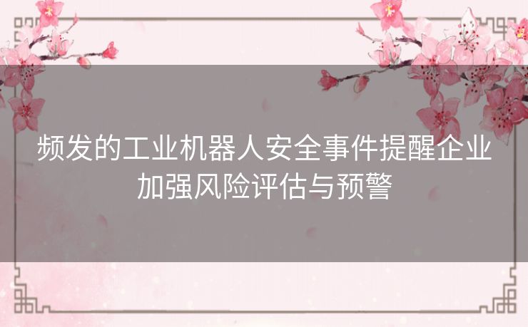 频发的工业机器人安全事件提醒企业加强风险评估与预警