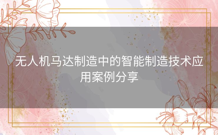 无人机马达制造中的智能制造技术应用案例分享