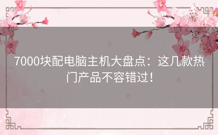 7000块配电脑主机大盘点：这几款热门产品不容错过！