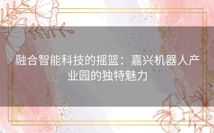 融合智能科技的摇篮：嘉兴机器人产业园的独特魅力