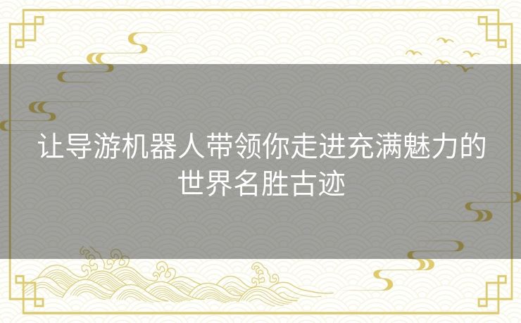 让导游机器人带领你走进充满魅力的世界名胜古迹