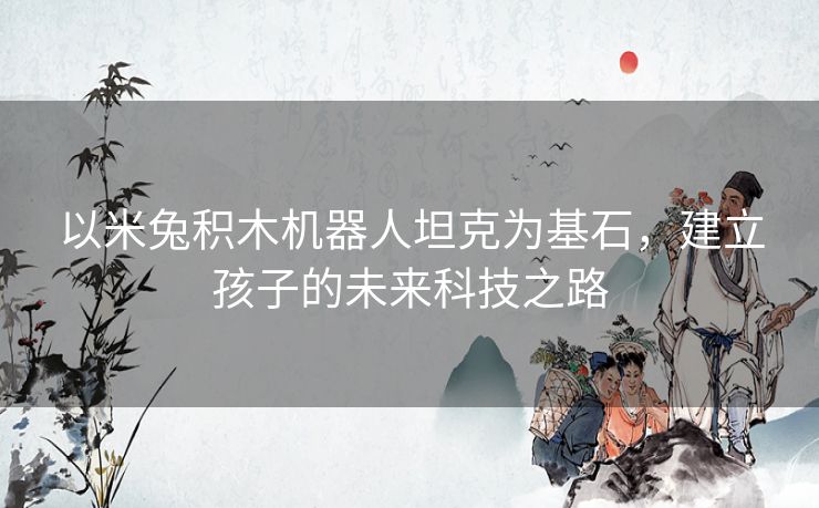 以米兔积木机器人坦克为基石，建立孩子的未来科技之路