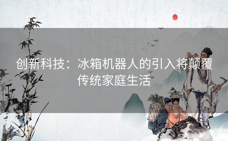 创新科技：冰箱机器人的引入将颠覆传统家庭生活