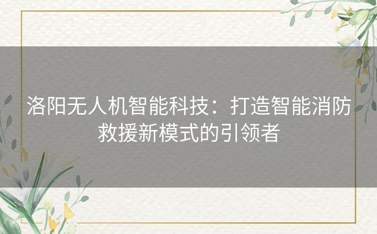 洛阳无人机智能科技：打造智能消防救援新模式的引领者