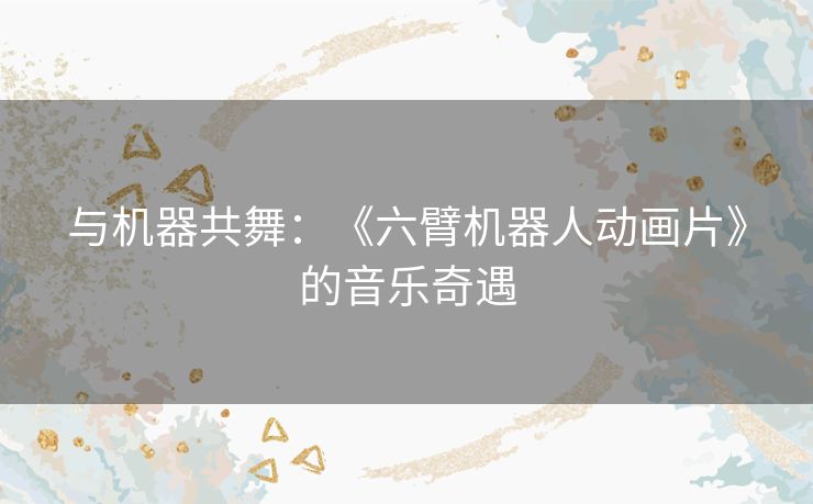 与机器共舞：《六臂机器人动画片》的音乐奇遇