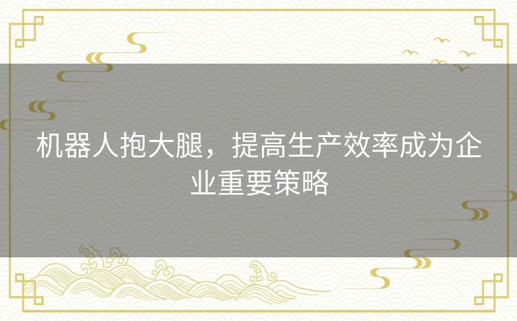 机器人抱大腿，提高生产效率成为企业重要策略