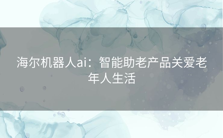 海尔机器人ai：智能助老产品关爱老年人生活