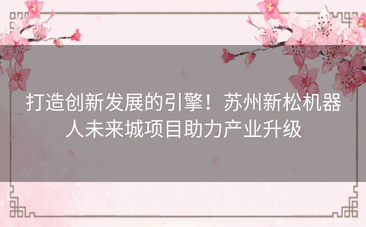 打造创新发展的引擎！苏州新松机器人未来城项目助力产业升级