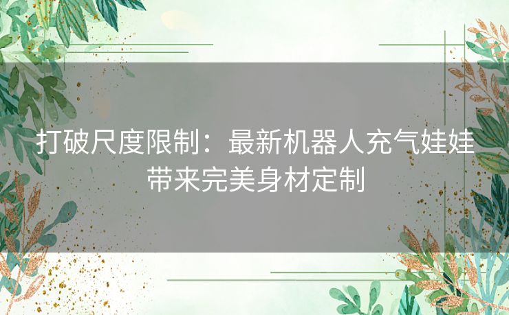 打破尺度限制：最新机器人充气娃娃带来完美身材定制