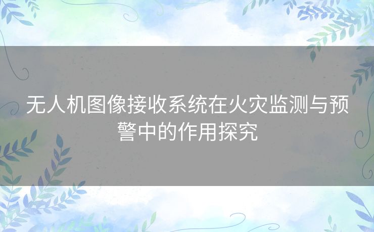 无人机图像接收系统在火灾监测与预警中的作用探究