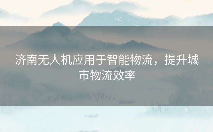 济南无人机应用于智能物流，提升城市物流效率