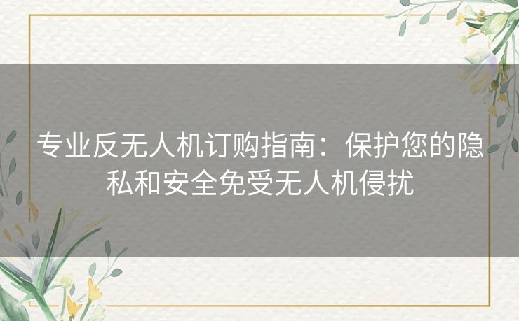 专业反无人机订购指南：保护您的隐私和安全免受无人机侵扰