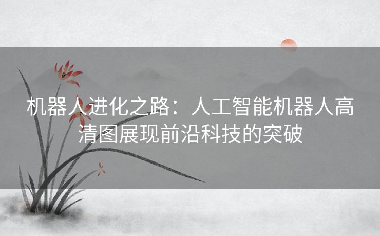 机器人进化之路：人工智能机器人高清图展现前沿科技的突破