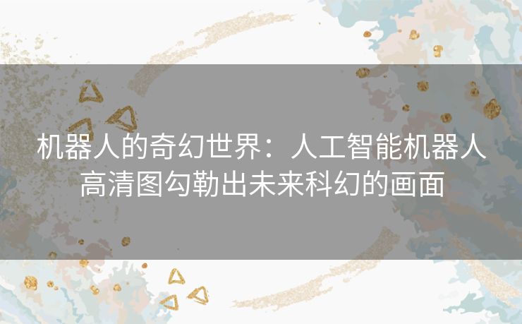机器人的奇幻世界：人工智能机器人高清图勾勒出未来科幻的画面
