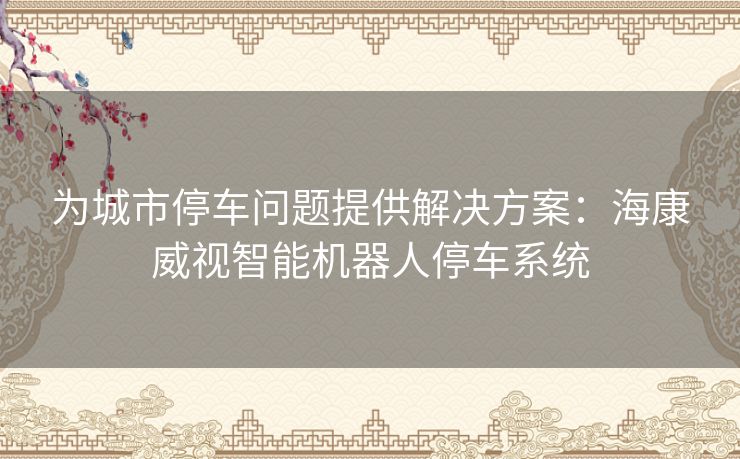 为城市停车问题提供解决方案：海康威视智能机器人停车系统