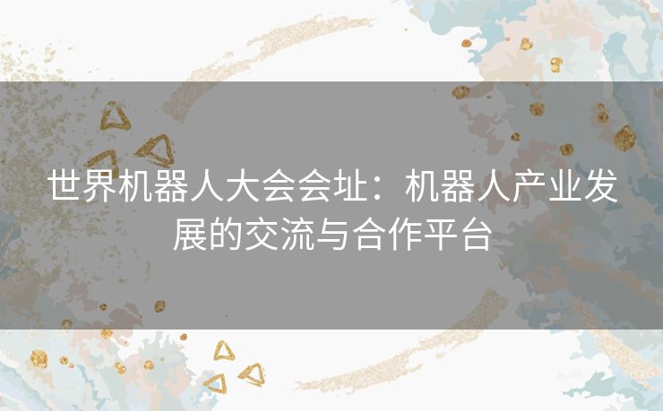 世界机器人大会会址：机器人产业发展的交流与合作平台