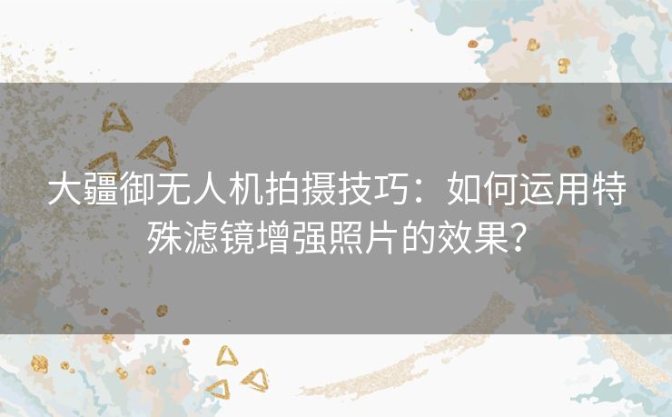 大疆御无人机拍摄技巧：如何运用特殊滤镜增强照片的效果？