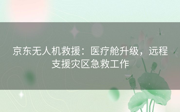 京东无人机救援：医疗舱升级，远程支援灾区急救工作