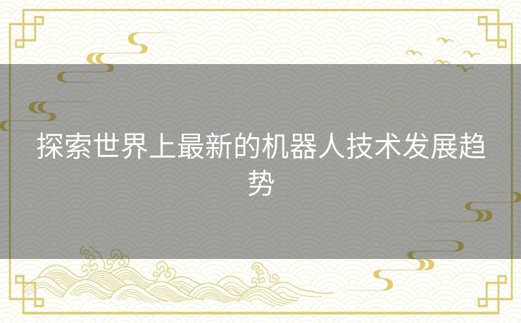 探索世界上最新的机器人技术发展趋势