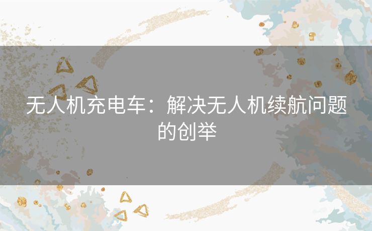 无人机充电车：解决无人机续航问题的创举